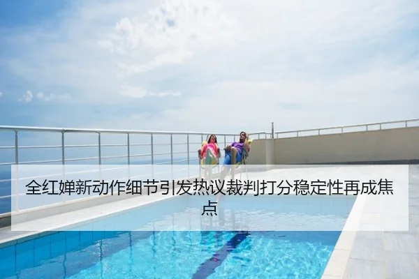 全红婵新动作细节引发热议裁判打分稳定性再成焦点