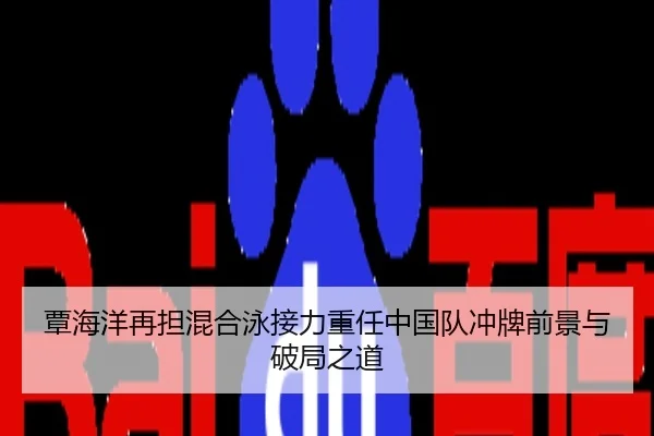 覃海洋再担混合泳接力重任中国队冲牌前景与破局之道