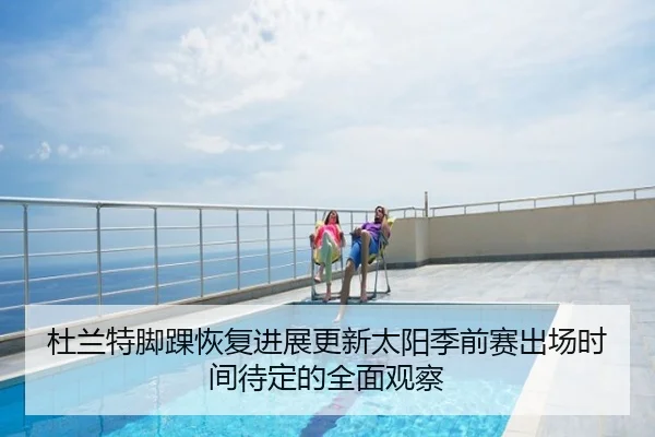 杜兰特脚踝恢复进展更新太阳季前赛出场时间待定的全面观察