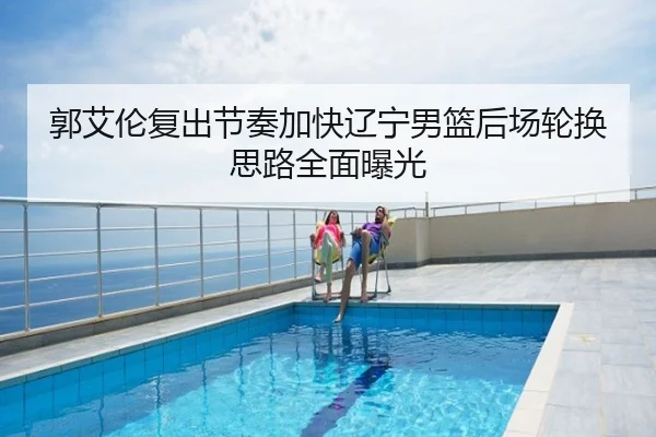 郭艾伦复出节奏加快辽宁男篮后场轮换思路全面曝光